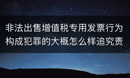 非法出售增值税专用发票行为构成犯罪的大概怎么样追究责任