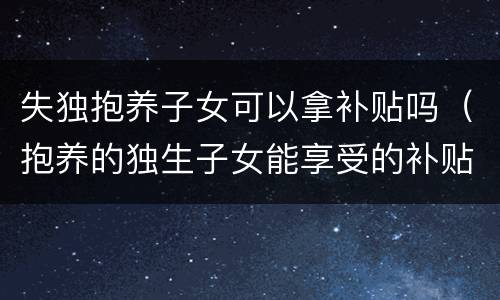 失独抱养子女可以拿补贴吗（抱养的独生子女能享受的补贴）
