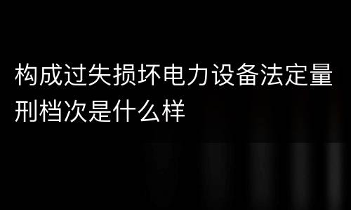 构成过失损坏电力设备法定量刑档次是什么样