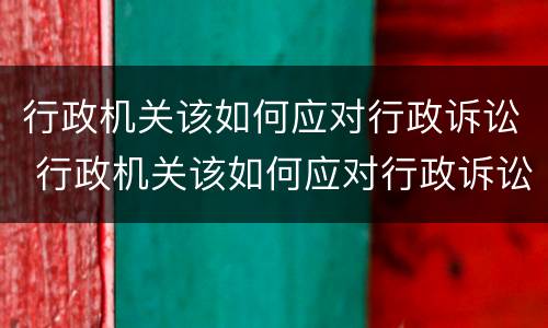 行政机关该如何应对行政诉讼 行政机关该如何应对行政诉讼案件
