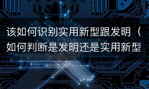该如何识别实用新型跟发明（如何判断是发明还是实用新型）