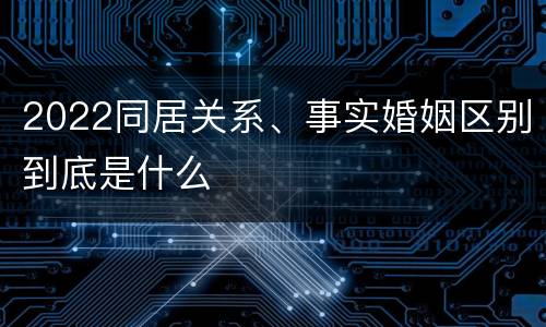 2022同居关系、事实婚姻区别到底是什么