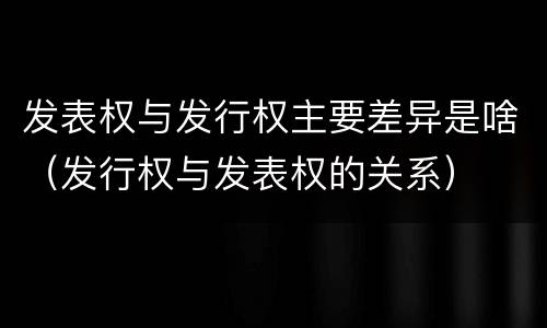 发表权与发行权主要差异是啥（发行权与发表权的关系）