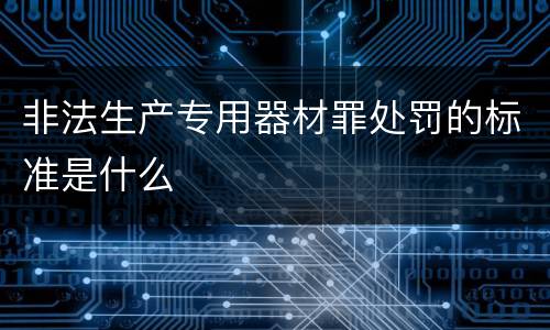 非法生产专用器材罪处罚的标准是什么