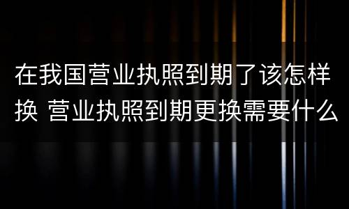 在我国营业执照到期了该怎样换 营业执照到期更换需要什么手续