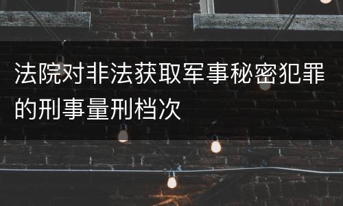 法院对非法获取军事秘密犯罪的刑事量刑档次