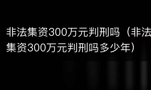 非法集资300万元判刑吗（非法集资300万元判刑吗多少年）