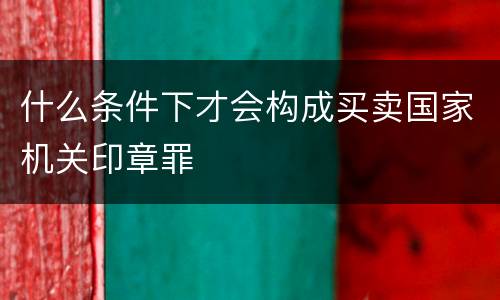 什么条件下才会构成买卖国家机关印章罪
