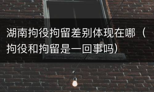 湖南拘役拘留差别体现在哪（拘役和拘留是一回事吗）