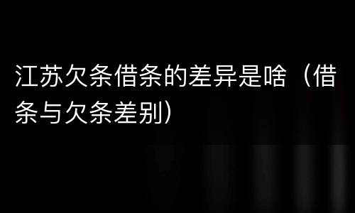 江苏欠条借条的差异是啥（借条与欠条差别）
