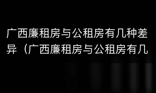 广西廉租房与公租房有几种差异（广西廉租房与公租房有几种差异呢）