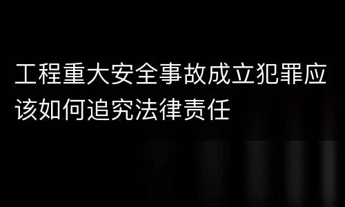 工程重大安全事故成立犯罪应该如何追究法律责任