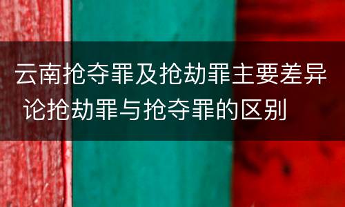 云南抢夺罪及抢劫罪主要差异 论抢劫罪与抢夺罪的区别