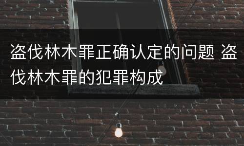 盗伐林木罪正确认定的问题 盗伐林木罪的犯罪构成