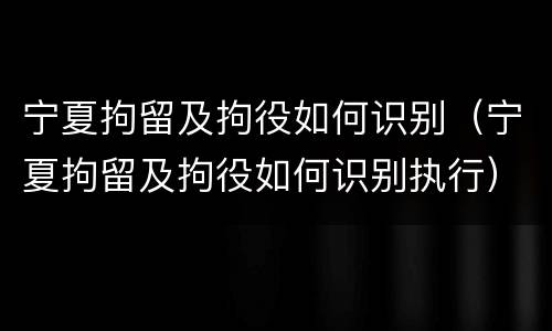 宁夏拘留及拘役如何识别（宁夏拘留及拘役如何识别执行）
