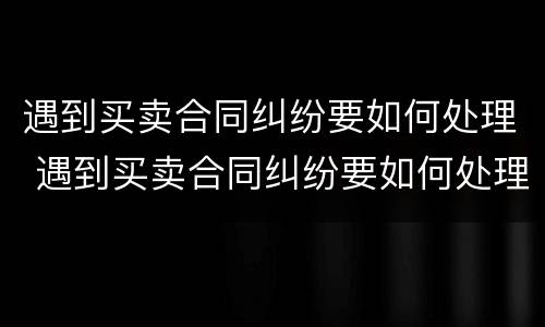 遇到买卖合同纠纷要如何处理 遇到买卖合同纠纷要如何处理呢