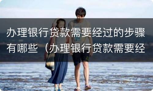 办理银行贷款需要经过的步骤有哪些（办理银行贷款需要经过的步骤有哪些）