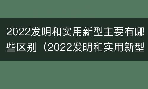 2022发明和实用新型主要有哪些区别（2022发明和实用新型主要有哪些区别和联系）