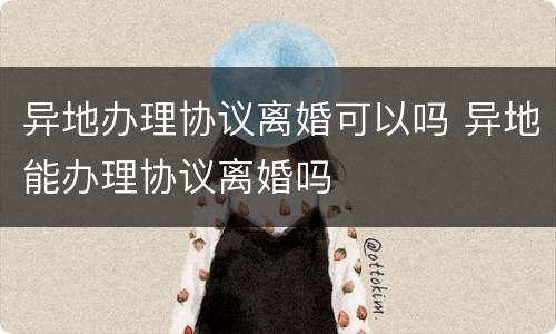 异地办理协议离婚可以吗 异地能办理协议离婚吗