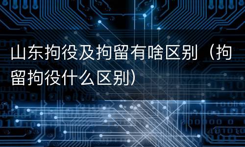 山东拘役及拘留有啥区别（拘留拘役什么区别）