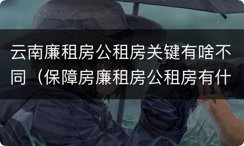 云南廉租房公租房关键有啥不同（保障房廉租房公租房有什么区别）
