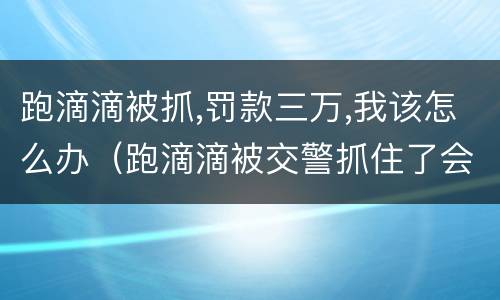 跑滴滴被抓,罚款三万,我该怎么办（跑滴滴被交警抓住了会罚多少啊）