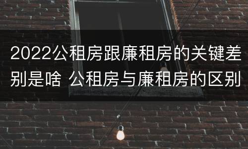2022公租房跟廉租房的关键差别是啥 公租房与廉租房的区别都在此,别再搞错了!