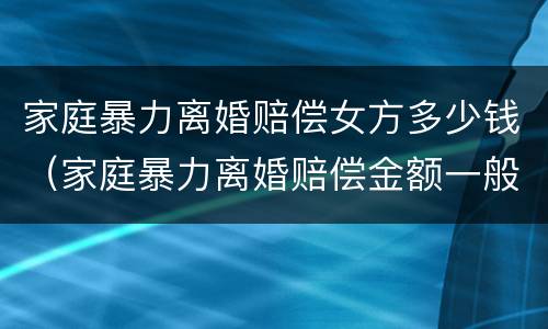 家庭暴力离婚赔偿女方多少钱（家庭暴力离婚赔偿金额一般是多少）