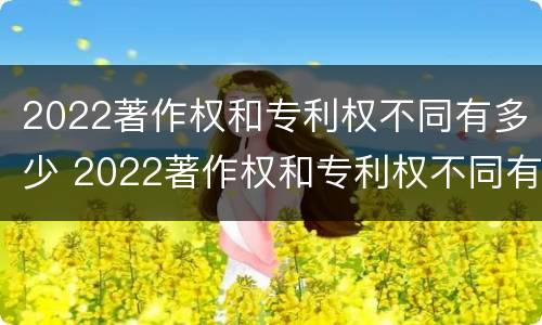 2022著作权和专利权不同有多少 2022著作权和专利权不同有多少种