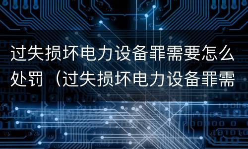 过失损坏电力设备罪需要怎么处罚（过失损坏电力设备罪需要怎么处罚呢）