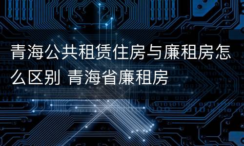 青海公共租赁住房与廉租房怎么区别 青海省廉租房