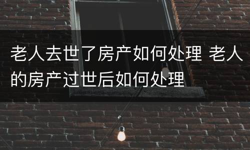 老人去世了房产如何处理 老人的房产过世后如何处理