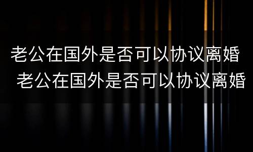 老公在国外是否可以协议离婚 老公在国外是否可以协议离婚再婚