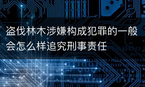 盗伐林木涉嫌构成犯罪的一般会怎么样追究刑事责任