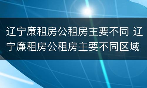 辽宁廉租房公租房主要不同 辽宁廉租房公租房主要不同区域