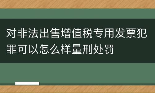 对非法出售增值税专用发票犯罪可以怎么样量刑处罚