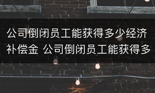 公司倒闭员工能获得多少经济补偿金 公司倒闭员工能获得多少经济补偿金呢