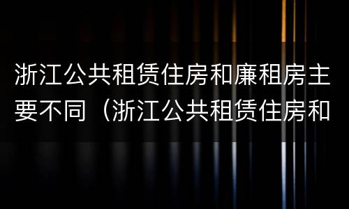 浙江公共租赁住房和廉租房主要不同（浙江公共租赁住房和廉租房主要不同之处）