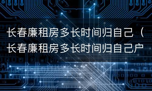 长春廉租房多长时间归自己（长春廉租房多长时间归自己户主）