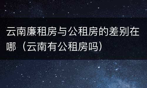 云南廉租房与公租房的差别在哪(云南有公租房吗)