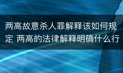 两高故意杀人罪解释该如何规定 两高的法律解释明确什么行为列入了罪名