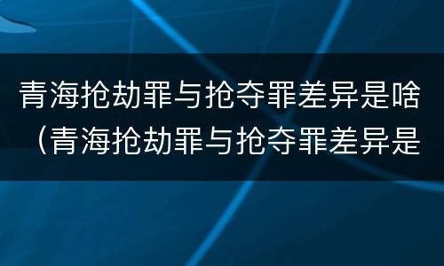 青海抢劫罪与抢夺罪差异是啥（青海抢劫罪与抢夺罪差异是啥区别）
