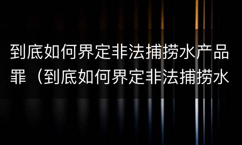 到底如何界定非法捕捞水产品罪（到底如何界定非法捕捞水产品罪行）