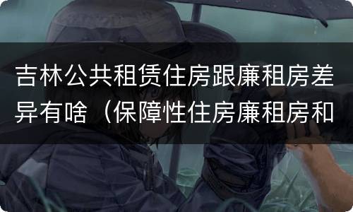 吉林公共租赁住房跟廉租房差异有啥（保障性住房廉租房和公租房区别）