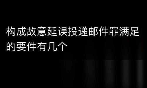 构成故意延误投递邮件罪满足的要件有几个