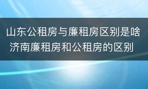 山东公租房与廉租房区别是啥 济南廉租房和公租房的区别