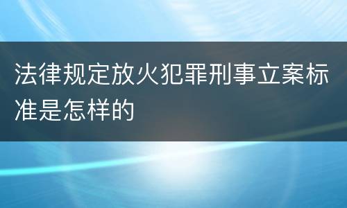 法律规定放火犯罪刑事立案标准是怎样的
