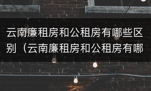 云南廉租房和公租房有哪些区别（云南廉租房和公租房有哪些区别呢）