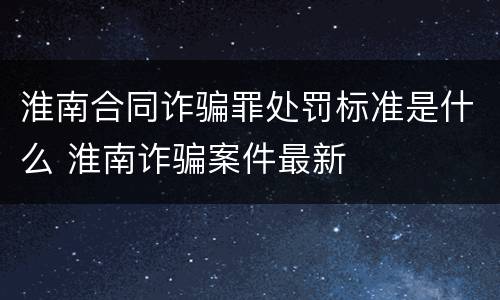 淮南合同诈骗罪处罚标准是什么 淮南诈骗案件最新