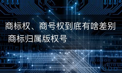 商标权、商号权到底有啥差别 商标归属版权号